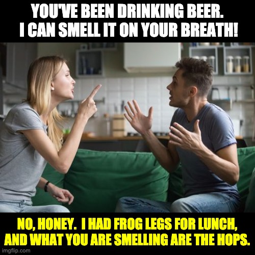 Hops | YOU'VE BEEN DRINKING BEER.  I CAN SMELL IT ON YOUR BREATH! NO, HONEY.  I HAD FROG LEGS FOR LUNCH, AND WHAT YOU ARE SMELLING ARE THE HOPS. | image tagged in bad pun | made w/ Imgflip meme maker