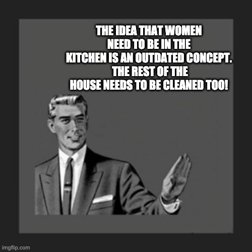 Outdated notions! |  THE IDEA THAT WOMEN NEED TO BE IN THE KITCHEN IS AN OUTDATED CONCEPT.  THE REST OF THE HOUSE NEEDS TO BE CLEANED TOO! | image tagged in memes,kill yourself guy | made w/ Imgflip meme maker