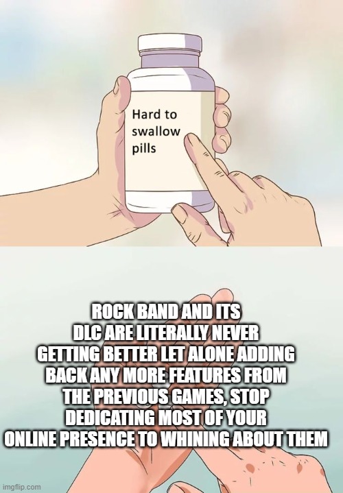 Hard To Swallow Pills Meme | ROCK BAND AND ITS DLC ARE LITERALLY NEVER GETTING BETTER LET ALONE ADDING BACK ANY MORE FEATURES FROM THE PREVIOUS GAMES, STOP DEDICATING MOST OF YOUR ONLINE PRESENCE TO WHINING ABOUT THEM | image tagged in memes,hard to swallow pills,Rockband | made w/ Imgflip meme maker
