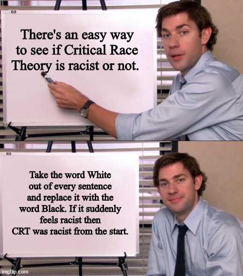 Really easy to do. | There's an easy way to see if Critical Race Theory is racist or not. Take the word White out of every sentence and replace it with the word Black. If it suddenly feels racist then CRT was racist from the start. | image tagged in jim halpert explains,racism,stupid liberals,liberal hypocrisy,politics,political meme | made w/ Imgflip meme maker