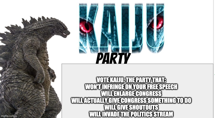 Kaiju Party announcement | VOTE KAIJU. THE PARTY THAT:
WON'T INFRINGE ON YOUR FREE SPEECH
WILL ENLARGE CONGRESS
WILL ACTUALLY GIVE CONGRESS SOMETHING TO DO
WILL GIVE SHOUTOUTS
WILL INVADE THE POLITICS STREAM | image tagged in kaiju party announcement | made w/ Imgflip meme maker