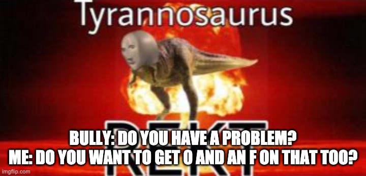 Tyrannosaurus REKT | BULLY: DO YOU HAVE A PROBLEM?
ME: DO YOU WANT TO GET 0 AND AN F ON THAT TOO? | image tagged in tyrannosaurus rekt | made w/ Imgflip meme maker