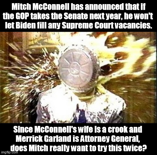 God said nothing about making the Supreme Court a basket of right wing nut cases. Mitch shouldn't press it too hard. | Mitch McConnell has announced that if the GOP takes the Senate next year, he won't 
let Biden fill any Supreme Court vacancies. Since McConnell's wife is a crook and 
Merrick Garland is Attorney General, 
does Mitch really want to try this twice? | image tagged in pie face meme,mitch mcconnell,hack,surprise | made w/ Imgflip meme maker