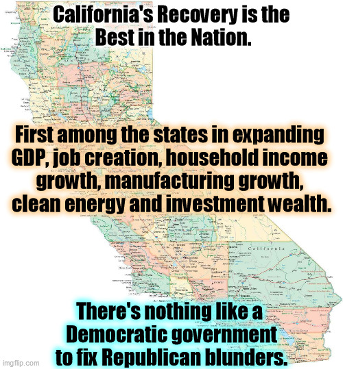 Still laughing at California? | California's Recovery is the 
Best in the Nation. First among the states in expanding 
GDP, job creation, household income 
growth, manufacturing growth, 
clean energy and investment wealth. There's nothing like a 
Democratic government to fix Republican blunders. | image tagged in california,growth,recovery,democratic party | made w/ Imgflip meme maker