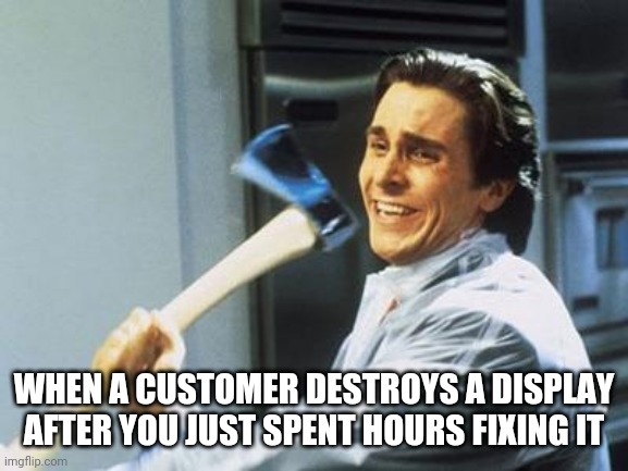 Why?!? | WHEN A CUSTOMER DESTROYS A DISPLAY AFTER YOU JUST SPENT HOURS FIXING IT | image tagged in american psycho,retail,annoying customers,fml | made w/ Imgflip meme maker