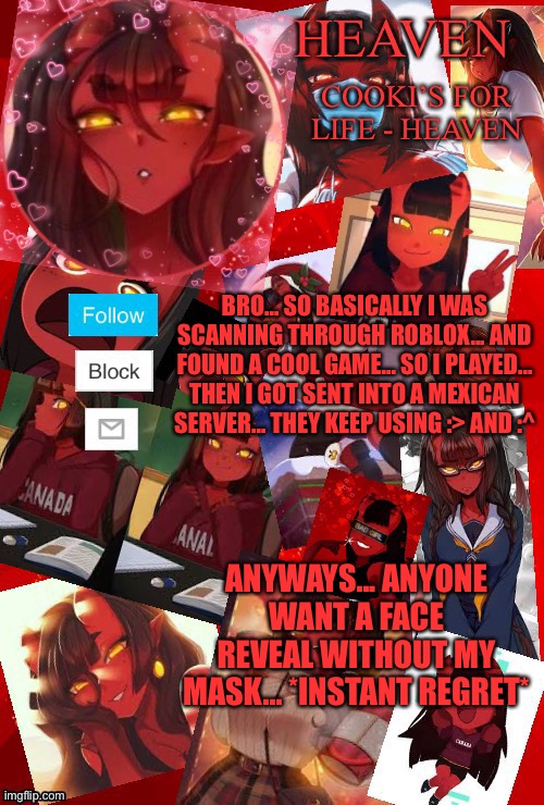 Monday’s right? | BRO... SO BASICALLY I WAS SCANNING THROUGH ROBLOX... AND FOUND A COOL GAME... SO I PLAYED... THEN I GOT SENT INTO A MEXICAN SERVER... THEY KEEP USING :> AND :^; ANYWAYS... ANYONE WANT A FACE REVEAL WITHOUT MY MASK... *INSTANT REGRET* | image tagged in heaven meru | made w/ Imgflip meme maker