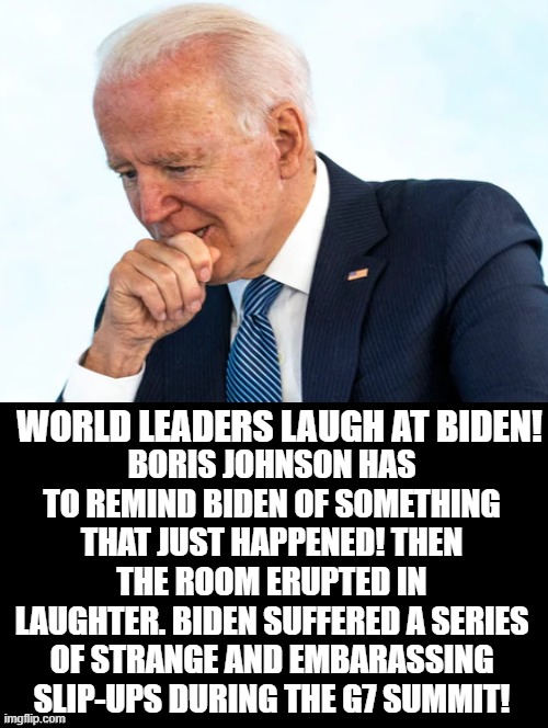World Leaders Laugh At Biden! | BORIS JOHNSON HAS TO REMIND BIDEN OF SOMETHING THAT JUST HAPPENED! THEN THE ROOM ERUPTED IN LAUGHTER. BIDEN SUFFERED A SERIES OF STRANGE AND EMBARASSING SLIP-UPS DURING THE G7 SUMMIT! WORLD LEADERS LAUGH AT BIDEN! | image tagged in moron,idiot,stupid liberals,biden,bad joke | made w/ Imgflip meme maker