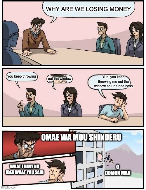 Boardroom Meeting Suggestion Meme | WHY ARE WE LOSING MONEY; You keep throwing; Yuh, you keep throwing me out the window so ur a bad boss; out the window; OMAE WA MOU SHINDERU; O COMON MAN; WHAT I HAVE NO IDEA WHAT YOU SAID | image tagged in memes,boardroom meeting suggestion | made w/ Imgflip meme maker