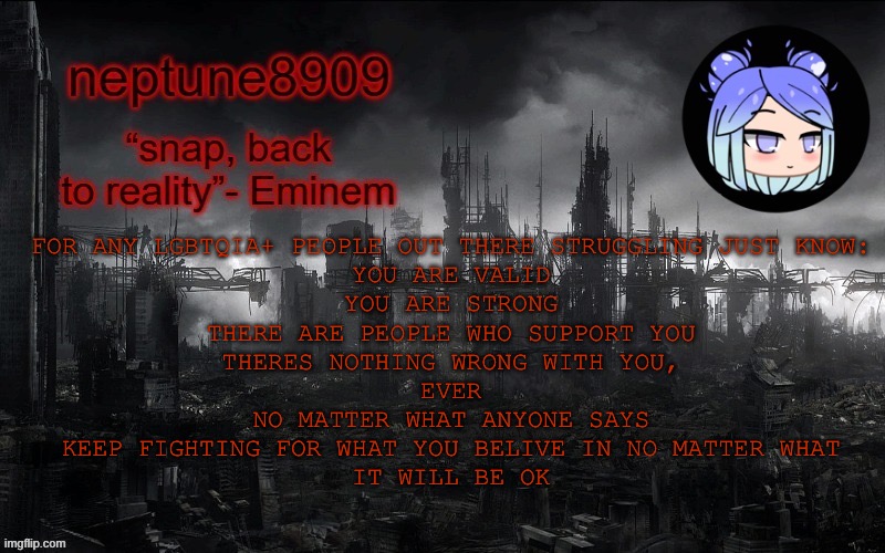 Neptune 8090 temp 3 | FOR ANY LGBTQIA+ PEOPLE OUT THERE STRUGGLING JUST KNOW:
YOU ARE VALID
YOU ARE STRONG
THERE ARE PEOPLE WHO SUPPORT YOU
THERES NOTHING WRONG WITH YOU,
EVER
NO MATTER WHAT ANYONE SAYS
KEEP FIGHTING FOR WHAT YOU BELIVE IN NO MATTER WHAT
IT WILL BE OK | image tagged in neptune 8090 temp 3 | made w/ Imgflip meme maker