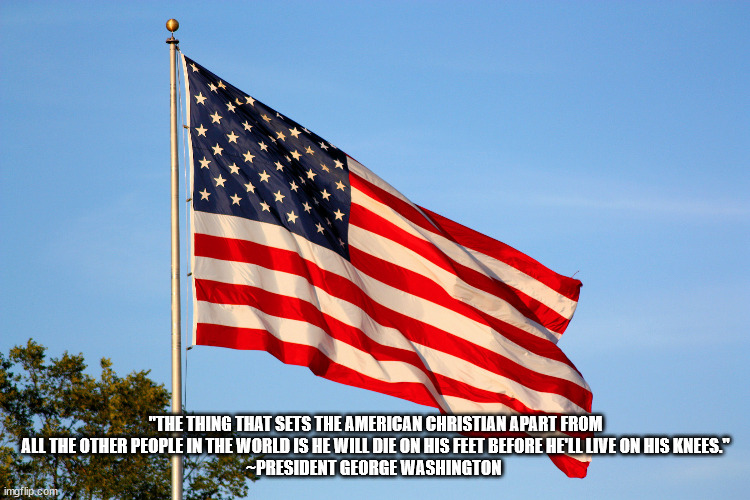 American Christians~George Washington | "THE THING THAT SETS THE AMERICAN CHRISTIAN APART FROM ALL THE OTHER PEOPLE IN THE WORLD IS HE WILL DIE ON HIS FEET BEFORE HE'LL LIVE ON HIS KNEES."
~PRESIDENT GEORGE WASHINGTON | image tagged in george washington,american christian | made w/ Imgflip meme maker