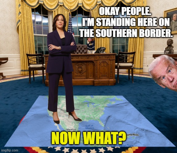 Kamala Harris ... "on" the Southern Border. | OKAY PEOPLE. 
I'M STANDING HERE ON THE SOUTHERN BORDER. NOW WHAT? | image tagged in southern border,kamala harris,joe biden,illegal aliens,democrats,liberals | made w/ Imgflip meme maker