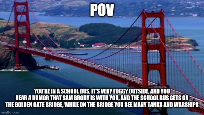 This RP was inspired by Godzilla 2014, also your character is in an age of 4-15 | POV; YOU'RE IN A SCHOOL BUS, IT'S VERY FOGGY OUTSIDE, AND YOU HEAR A RUMOR THAT SAM BRODY IS WITH YOU, AND THE SCHOOL BUS GETS ON THE GOLDEN GATE BRIDGE, WHILE ON THE BRIDGE YOU SEE MANY TANKS AND WARSHIPS | image tagged in golden gate bridge,godzilla,oh wow are you actually reading these tags | made w/ Imgflip meme maker