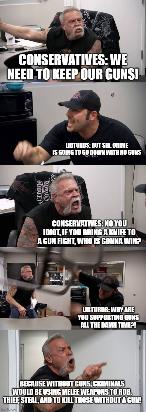 AOC Logic VS Real Logic | CONSERVATIVES: WE NEED TO KEEP OUR GUNS! LIBTURDS: BUT SIR, CRIME IS GOING TO GO DOWN WITH NO GUNS; CONSERVATIVES: NO YOU IDIOT, IF YOU BRING A KNIFE TO A GUN FIGHT, WHO IS GONNA WIN? LIBTURDS: WHY ARE YOU SUPPORTING GUNS ALL THE DAMN TIME?! BECAUSE WITHOUT GUNS, CRIMINALS WOULD BE USING MELEE WEAPONS TO ROB, THIEF, STEAL, AND TO KILL THOSE WITHOUT A GUN! | image tagged in memes,american chopper argument,guns | made w/ Imgflip meme maker