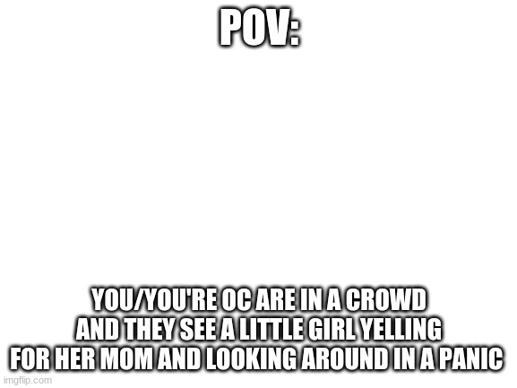 Blank White Template | POV:; YOU/YOU'RE OC ARE IN A CROWD AND THEY SEE A LITTLE GIRL YELLING FOR HER MOM AND LOOKING AROUND IN A PANIC | image tagged in blank white template | made w/ Imgflip meme maker