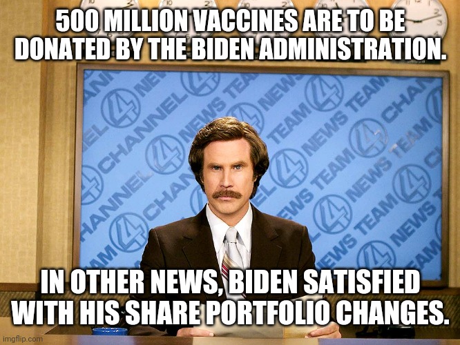 Follow the money. | 500 MILLION VACCINES ARE TO BE DONATED BY THE BIDEN ADMINISTRATION. IN OTHER NEWS, BIDEN SATISFIED WITH HIS SHARE PORTFOLIO CHANGES. | image tagged in ron burgandy | made w/ Imgflip meme maker