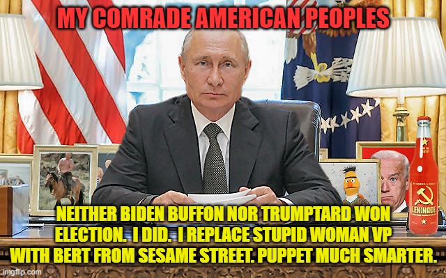 United States President . . . Vladimir Putin | MY COMRADE AMERICAN PEOPLES; NEITHER BIDEN BUFFON NOR TRUMPTARD WON ELECTION.  I DID.  I REPLACE STUPID WOMAN VP WITH BERT FROM SESAME STREET. PUPPET MUCH SMARTER. | image tagged in united states president vladimir putin,joe biden,donald trump,vodka,democrats,liberals | made w/ Imgflip meme maker