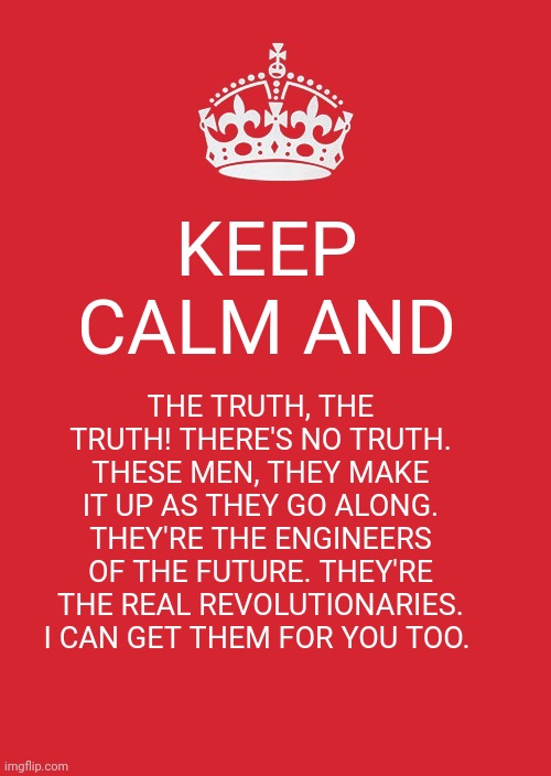 Keep Calm and Love the X-Files | KEEP CALM AND; THE TRUTH, THE TRUTH! THERE'S NO TRUTH. THESE MEN, THEY MAKE IT UP AS THEY GO ALONG. THEY'RE THE ENGINEERS OF THE FUTURE. THEY'RE THE REAL REVOLUTIONARIES. I CAN GET THEM FOR YOU TOO. | image tagged in memes,keep calm and carry on red,x-files,the x-files | made w/ Imgflip meme maker
