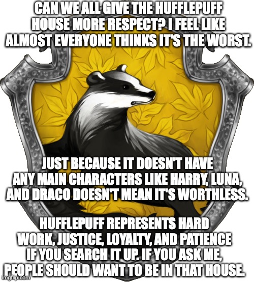 Justice for Hufflepuffs! | CAN WE ALL GIVE THE HUFFLEPUFF HOUSE MORE RESPECT? I FEEL LIKE ALMOST EVERYONE THINKS IT'S THE WORST. JUST BECAUSE IT DOESN'T HAVE ANY MAIN CHARACTERS LIKE HARRY, LUNA, AND DRACO DOESN'T MEAN IT'S WORTHLESS. HUFFLEPUFF REPRESENTS HARD WORK, JUSTICE, LOYALTY, AND PATIENCE IF YOU SEARCH IT UP. IF YOU ASK ME, PEOPLE SHOULD WANT TO BE IN THAT HOUSE. | image tagged in hufflepuff,justice,harry potter | made w/ Imgflip meme maker