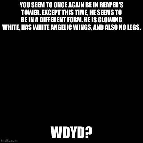 Blank black  template | YOU SEEM TO ONCE AGAIN BE IN REAPER'S TOWER. EXCEPT THIS TIME, HE SEEMS TO BE IN A DIFFERENT FORM. HE IS GLOWING WHITE, HAS WHITE ANGELIC WINGS, AND ALSO NO LEGS. WDYD? | image tagged in blank black template | made w/ Imgflip meme maker