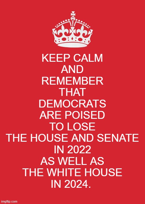 Keep calm and remember that Democrats are poised to lose the House and Senate in 2022 as well as the White House in 2024. |  KEEP CALM
AND
REMEMBER
THAT
DEMOCRATS
ARE POISED
TO LOSE
THE HOUSE AND SENATE
IN 2022
AS WELL AS
THE WHITE HOUSE
IN 2024. | image tagged in keep calm and carry on red,democrats,congress,senate,political meme,american politics | made w/ Imgflip meme maker