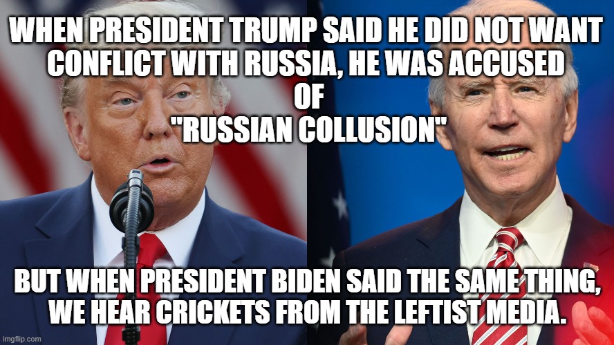 President Trump did not want conflict with Russia and was accused of "Russian collusion" while Biden said same thing. |  WHEN PRESIDENT TRUMP SAID HE DID NOT WANT
CONFLICT WITH RUSSIA, HE WAS ACCUSED
 OF
 "RUSSIAN COLLUSION"; BUT WHEN PRESIDENT BIDEN SAID THE SAME THING,
WE HEAR CRICKETS FROM THE LEFTIST MEDIA. | image tagged in political meme,president trump,joe biden,trump russia collusion,liberal hypocrisy,russia | made w/ Imgflip meme maker