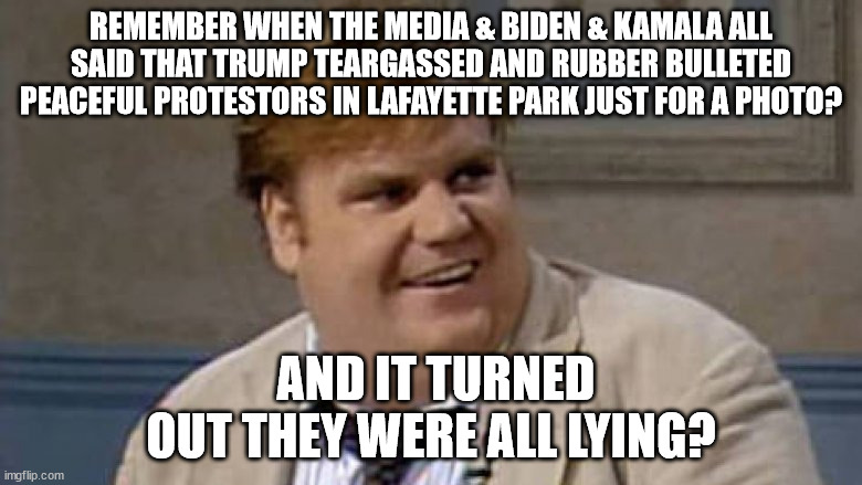 Chris Farley: Trump & LaFayette Park | REMEMBER WHEN THE MEDIA & BIDEN & KAMALA ALL SAID THAT TRUMP TEARGASSED AND RUBBER BULLETED PEACEFUL PROTESTORS IN LAFAYETTE PARK JUST FOR A PHOTO? AND IT TURNED OUT THEY WERE ALL LYING? | image tagged in chris farley interviews,donald trump,lafayette park,trump photo | made w/ Imgflip meme maker