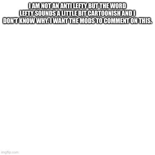 Please give me an answer plzzzzz | I AM NOT AN ANTI LEFTY BUT THE WORD LEFTY SOUNDS A LITTLE BIT CARTOONISH AND I DON'T KNOW WHY. I WANT THE MODS TO COMMENT ON THIS. | image tagged in memes,blank transparent square | made w/ Imgflip meme maker