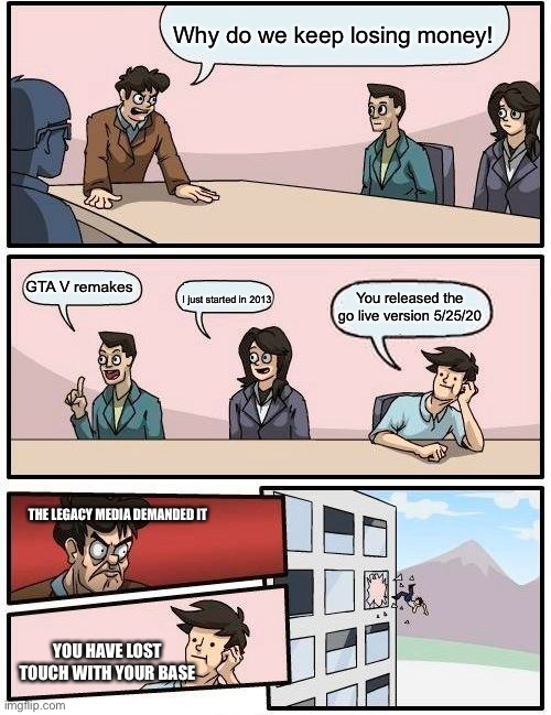 Legacy media board room |  Why do we keep losing money! GTA V remakes; I just started in 2013; You released the go live version 5/25/20; THE LEGACY MEDIA DEMANDED IT; YOU HAVE LOST TOUCH WITH YOUR BASE | image tagged in memes,boardroom meeting suggestion | made w/ Imgflip meme maker
