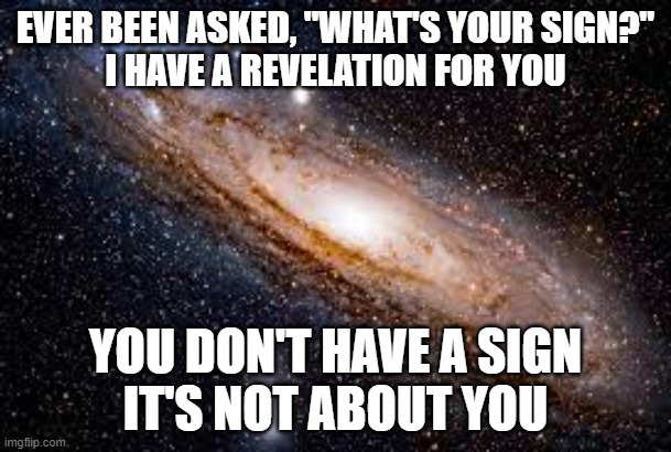 Revelation | EVER BEEN ASKED, "WHAT'S YOUR SIGN?"
I HAVE A REVELATION FOR YOU; YOU DON'T HAVE A SIGN
IT'S NOT ABOUT YOU | image tagged in galaxy | made w/ Imgflip meme maker