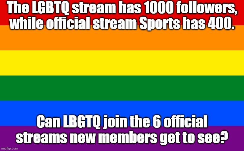 The Politics stream is full of homo/transphobia | The LGBTQ stream has 1000 followers, while official stream Sports has 400. Can LBGTQ join the 6 official streams new members get to see? | image tagged in rainbow flag,streams,unfair,lgbtq stream account profile | made w/ Imgflip meme maker