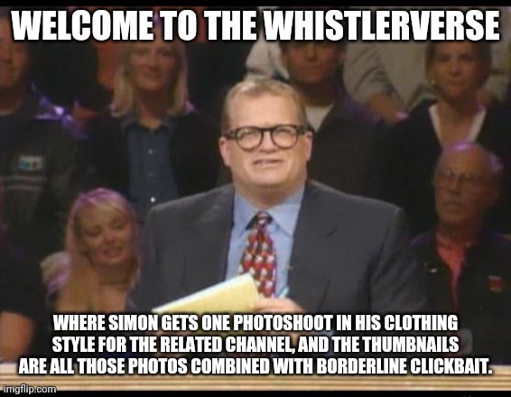 Whose Line is it Anyway | WELCOME TO THE WHISTLERVERSE; WHERE SIMON GETS ONE PHOTOSHOOT IN HIS CLOTHING STYLE FOR THE RELATED CHANNEL, AND THE THUMBNAILS ARE ALL THOSE PHOTOS COMBINED WITH BORDERLINE CLICKBAIT. | image tagged in whose line is it anyway | made w/ Imgflip meme maker