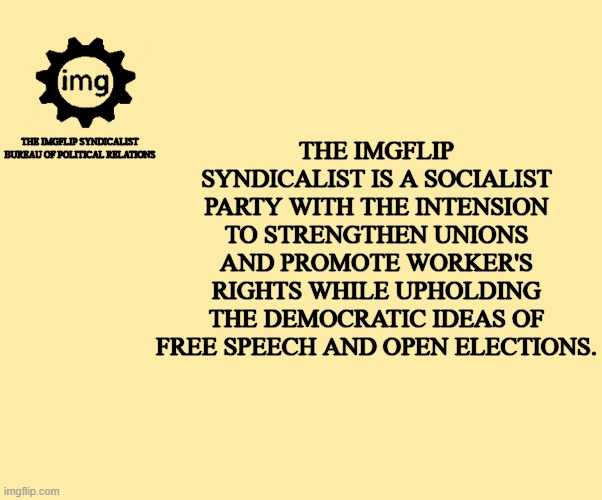 my party's goals in its most basic form | THE IMGFLIP SYNDICALIST IS A SOCIALIST PARTY WITH THE INTENSION TO STRENGTHEN UNIONS AND PROMOTE WORKER'S RIGHTS WHILE UPHOLDING THE DEMOCRATIC IDEAS OF FREE SPEECH AND OPEN ELECTIONS. THE IMGFLIP SYNDICALIST BUREAU OF POLITICAL RELATIONS | image tagged in syndicalism,democracy,party,syndicalist party | made w/ Imgflip meme maker