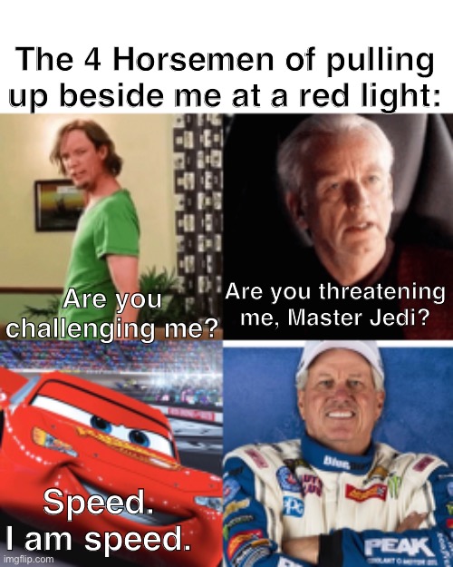 Speed | The 4 Horsemen of pulling up beside me at a red light:; Are you threatening me, Master Jedi? Are you challenging me? Speed. I am speed. | image tagged in traffic light,shaggy,palpatine,lightning mcqueen,john force,four horsemen | made w/ Imgflip meme maker