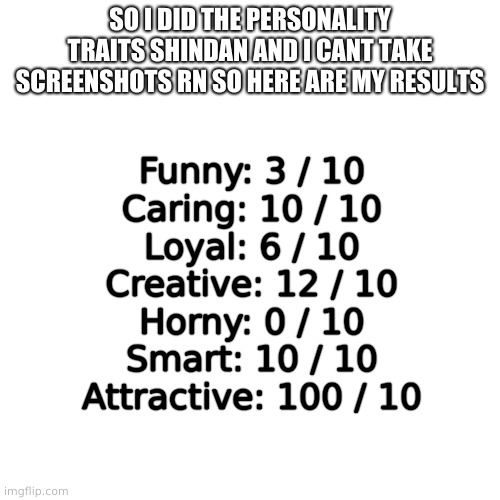 ... | SO I DID THE PERSONALITY TRAITS SHINDAN AND I CANT TAKE SCREENSHOTS RN SO HERE ARE MY RESULTS; Funny: 3 / 10
Caring: 10 / 10
Loyal: 6 / 10
Creative: 12 / 10
Horny: 0 / 10
Smart: 10 / 10
Attractive: 100 / 10 | image tagged in memes,blank transparent square | made w/ Imgflip meme maker