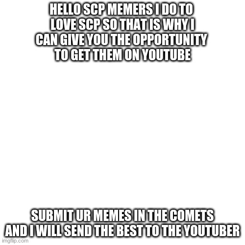 Blank Transparent Square | HELLO SCP MEMERS I DO TO 
LOVE SCP SO THAT IS WHY I
CAN GIVE YOU THE OPPORTUNITY 
TO GET THEM ON YOUTUBE; SUBMIT UR MEMES IN THE COMETS AND I WILL SEND THE BEST TO THE YOUTUBER | image tagged in memes,blank transparent square | made w/ Imgflip meme maker