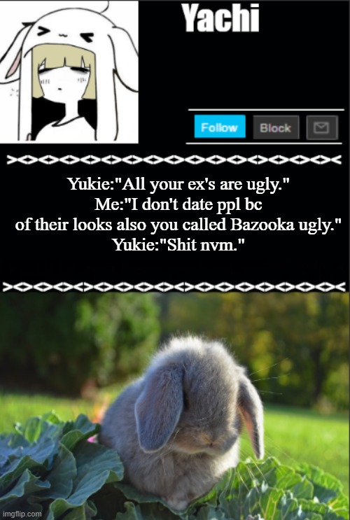 Yachi temp | Yukie:"All your ex's are ugly."
Me:"I don't date ppl bc of their looks also you called Bazooka ugly."
Yukie:"Shit nvm." | image tagged in yachi temp | made w/ Imgflip meme maker
