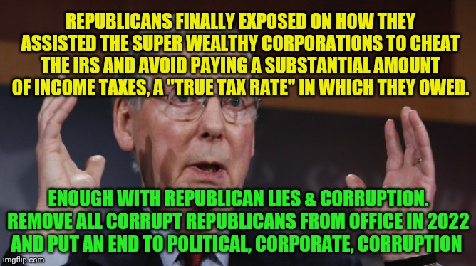 Mitch McConnell meme | REPUBLICANS FINALLY EXPOSED ON HOW THEY ASSISTED THE SUPER WEALTHY CORPORATIONS TO CHEAT THE IRS AND AVOID PAYING A SUBSTANTIAL AMOUNT OF INCOME TAXES, A "TRUE TAX RATE" IN WHICH THEY OWED. ENOUGH WITH REPUBLICAN LIES & CORRUPTION. REMOVE ALL CORRUPT REPUBLICANS FROM OFFICE IN 2022 AND PUT AN END TO POLITICAL, CORPORATE, CORRUPTION | image tagged in mitch mcconnell meme | made w/ Imgflip meme maker