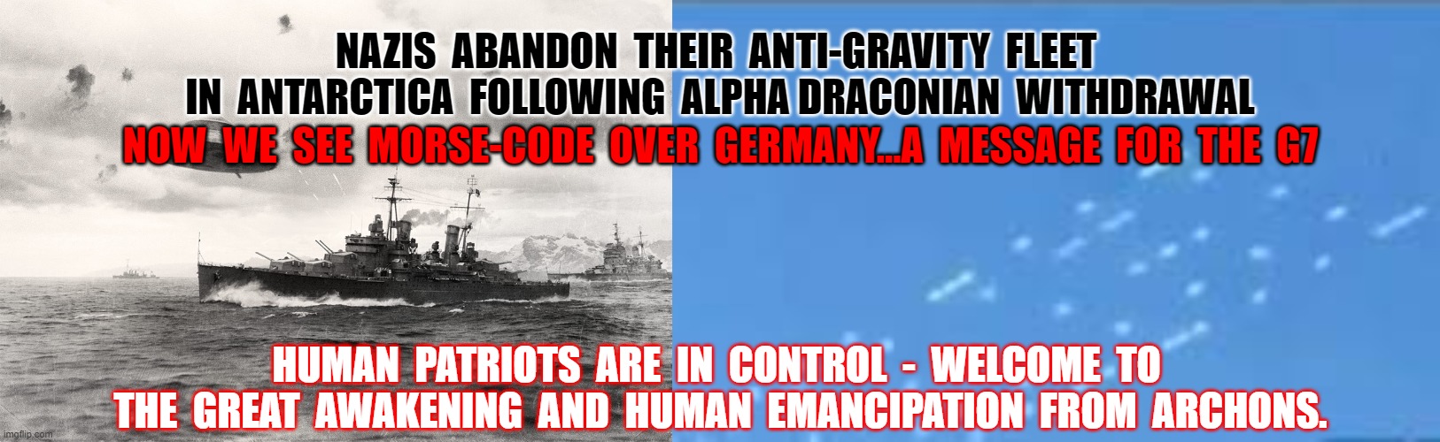 Nazi's leave Antarctica | NAZIS  ABANDON  THEIR  ANTI-GRAVITY  FLEET  IN  ANTARCTICA  FOLLOWING  ALPHA DRACONIAN  WITHDRAWAL; NOW  WE  SEE  MORSE-CODE  OVER  GERMANY...A  MESSAGE  FOR  THE  G7; HUMAN  PATRIOTS  ARE  IN  CONTROL  -  WELCOME  TO  THE  GREAT  AWAKENING  AND  HUMAN  EMANCIPATION  FROM  ARCHONS. | image tagged in nazi,antarctica,morse code,g7 | made w/ Imgflip meme maker
