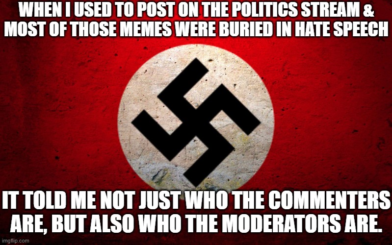Flagged comments weren't deleted. | WHEN I USED TO POST ON THE POLITICS STREAM &
MOST OF THOSE MEMES WERE BURIED IN HATE SPEECH; IT TOLD ME NOT JUST WHO THE COMMENTERS ARE, BUT ALSO WHO THE MODERATORS ARE. | image tagged in nazi flag,hate speech,politics,stream,moderators | made w/ Imgflip meme maker
