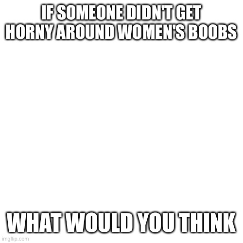 Blank Transparent Square | IF SOMEONE DIDN'T GET HORNY AROUND WOMEN'S BOOBS; WHAT WOULD YOU THINK | image tagged in memes,blank transparent square | made w/ Imgflip meme maker