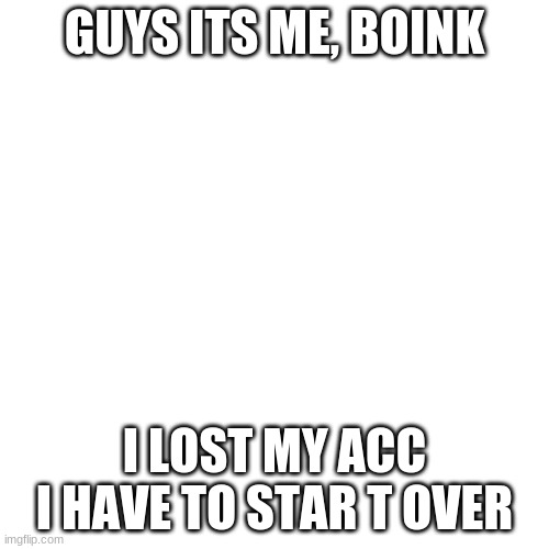 help help help help help help help help help help help help | GUYS ITS ME, BOINK; I LOST MY ACC I HAVE TO STAR T OVER | image tagged in memes,blank transparent square,hacked,sad,help,angry | made w/ Imgflip meme maker