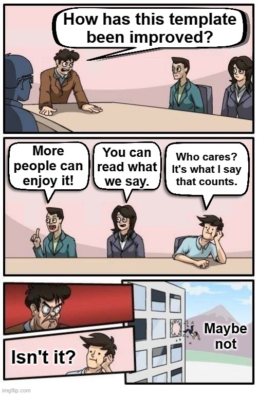 Template listed as "Boardroom Readable Meeting Suggestion". At last, everyone can read and enjoy your memes. [Link in comments] | How has this template
been improved? More
people can
enjoy it! You can
read what
we say. Who cares? It's what I say
that counts. Maybe not; Isn't it? | image tagged in boardroom readable meeting suggestion,boardroom meeting suggestion,boardroom suggestion,meeting,new template,template | made w/ Imgflip meme maker