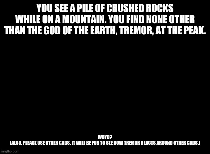 blank black | YOU SEE A PILE OF CRUSHED ROCKS WHILE ON A MOUNTAIN. YOU FIND NONE OTHER THAN THE GOD OF THE EARTH, TREMOR, AT THE PEAK. WDYD?
(ALSO, PLEASE USE OTHER GODS. IT WILL BE FUN TO SEE HOW TREMOR REACTS AROUND OTHER GODS.) | image tagged in blank black | made w/ Imgflip meme maker