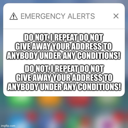 DO NOT GIVE AWAY YOUR ADDRESS | DO NOT, I REPEAT DO NOT GIVE AWAY YOUR ADDRESS TO ANYBODY UNDER ANY CONDITIONS! DO NOT, I REPEAT DO NOT GIVE AWAY YOUR ADDRESS TO ANYBODY UNDER ANY CONDITIONS! | image tagged in emergency alert | made w/ Imgflip meme maker