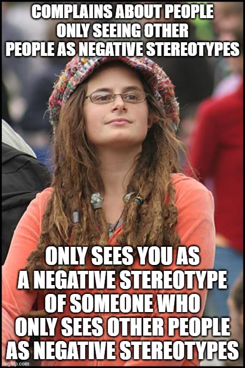 Let's All Learn The Cognitive Psychology Behind "Stereotyping" | COMPLAINS ABOUT PEOPLE ONLY SEEING OTHER PEOPLE AS NEGATIVE STEREOTYPES; ONLY SEES YOU AS A NEGATIVE STEREOTYPE OF SOMEONE WHO ONLY SEES OTHER PEOPLE AS NEGATIVE STEREOTYPES | image tagged in memes,college liberal,stereotypes,strawman,cognitive dissonance,psychology | made w/ Imgflip meme maker