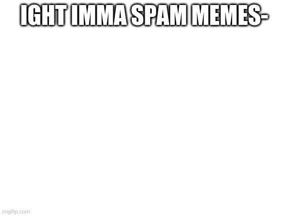 Blank White Template | IGHT IMMA SPAM MEMES- | image tagged in blank white template | made w/ Imgflip meme maker