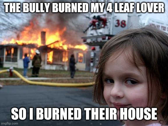 Clover* | THE BULLY BURNED MY 4 LEAF LOVER; SO I BURNED THEIR HOUSE | image tagged in memes,disaster girl | made w/ Imgflip meme maker