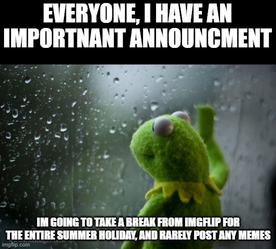 kermit window | EVERYONE, I HAVE AN IMPORTNANT ANNOUNCMENT; IM GOING TO TAKE A BREAK FROM IMGFLIP FOR THE ENTIRE SUMMER HOLIDAY, AND RARELY POST ANY MEMES | image tagged in kermit window | made w/ Imgflip meme maker