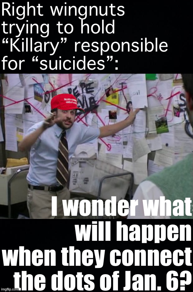What would happen if they directed some of that conspiratorial energy toward Trump? | Right wingnuts trying to hold “Killary” responsible for “suicides”:; I wonder what will happen when they connect the dots of Jan. 6? | image tagged in black background,charlie day,conspiracy theories,conspiracy theory,conservative logic,conservative hypocrisy | made w/ Imgflip meme maker
