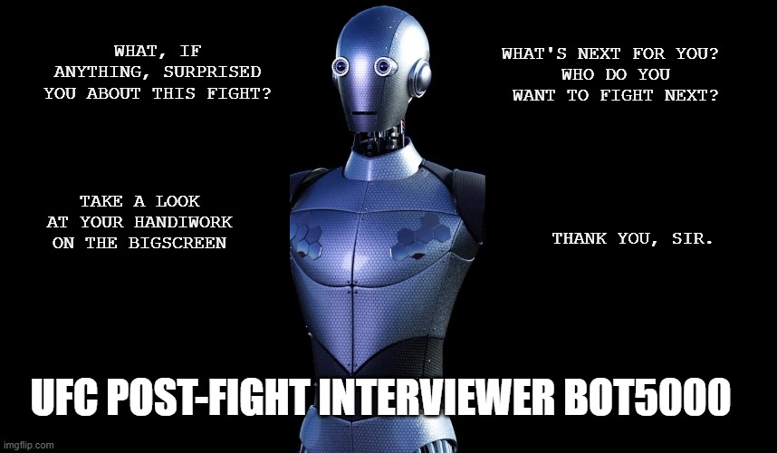 Rogan robot | WHAT'S NEXT FOR YOU? 
WHO DO YOU WANT TO FIGHT NEXT? WHAT, IF ANYTHING, SURPRISED YOU ABOUT THIS FIGHT? TAKE A LOOK AT YOUR HANDIWORK ON THE BIGSCREEN; THANK YOU, SIR. UFC POST-FIGHT INTERVIEWER BOT5000 | image tagged in ufc,joe rogan,mma | made w/ Imgflip meme maker